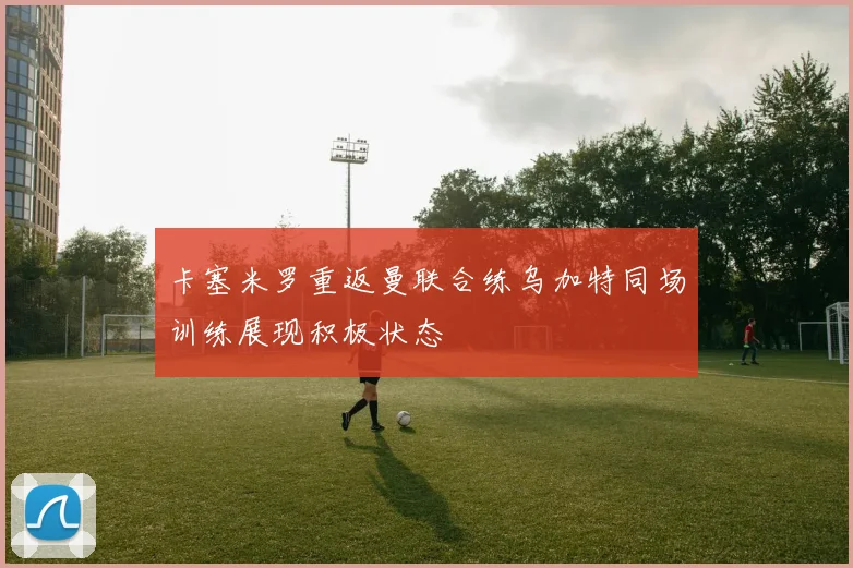 卡塞米罗重返曼联合练乌加特同场训练展现积极状态