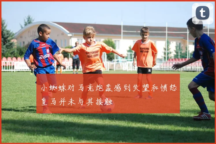 小蜘蛛对马竞炮轰感到失望和愤怒皇马并未与其接触