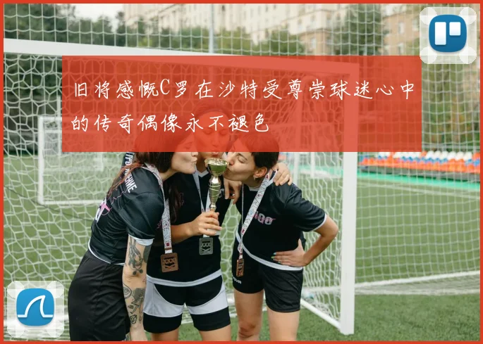 旧将感慨C罗在沙特受尊崇球迷心中的传奇偶像永不褪色