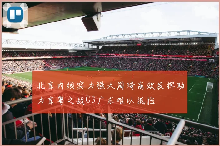 北京内线实力强大周琦高效发挥助力京粤之战G3广东难以抵挡