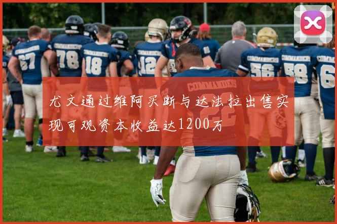 尤文通过维阿买断与达法拉出售实现可观资本收益达1200万