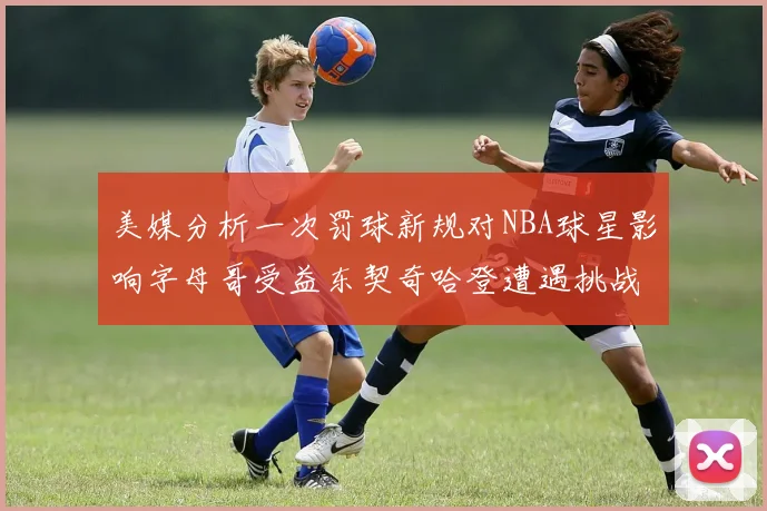 美媒分析一次罚球新规对NBA球星影响字母哥受益东契奇哈登遭遇挑战