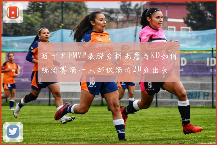 近十年FMVP表现分析老詹与KD如何统治赛场一人却仅场均20分出头
