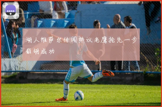 湖人维萨尔传闻热议老鹰抢先一步截胡成功