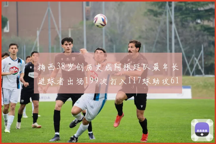 梅西38岁创历史成阿根廷队最年长进球者出场199次打入117球助攻61次