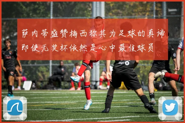 萨内蒂盛赞梅西称其为足球的真谛即使无奖杯依然是心中最佳球员
