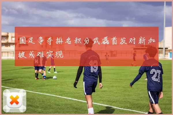 国足争夺排名积分武磊首发对新加坡或难实现