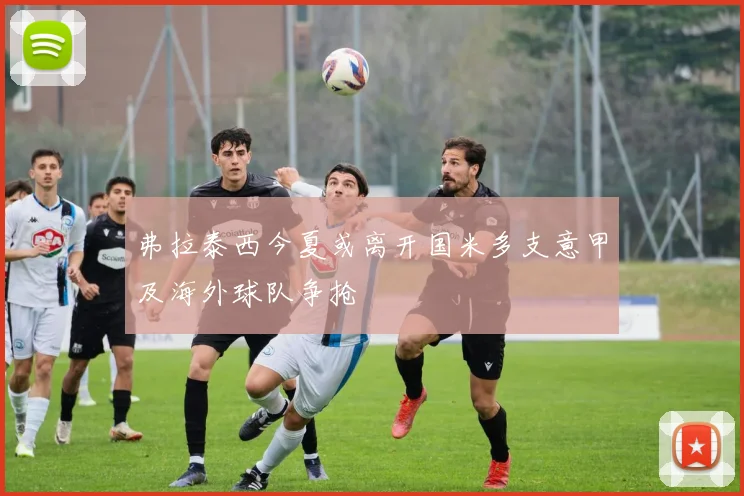 弗拉泰西今夏或离开国米多支意甲及海外球队争抢