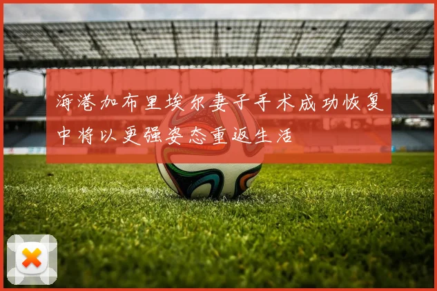 海港加布里埃尔妻子手术成功恢复中将以更强姿态重返生活