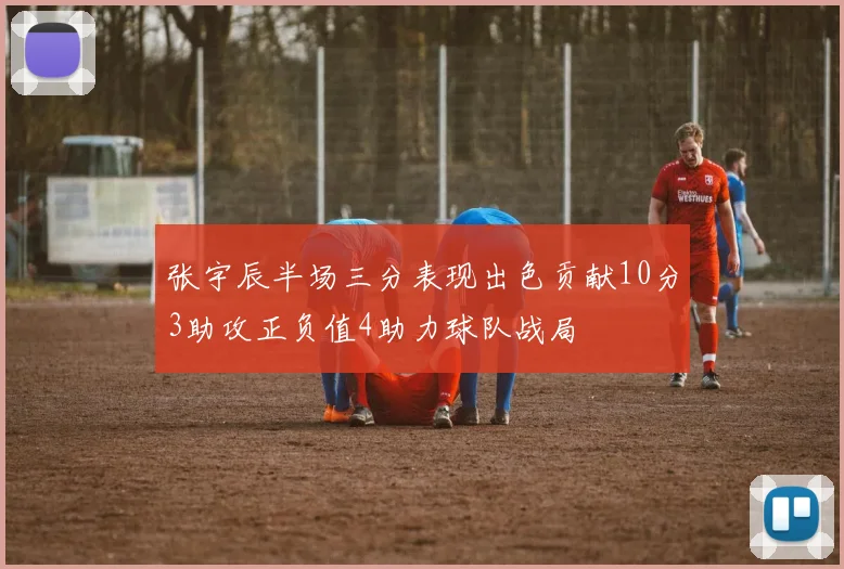 张宇辰半场三分表现出色贡献10分3助攻正负值4助力球队战局