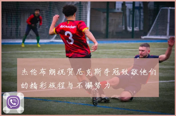 杰伦布朗祝贺尼克斯夺冠致敬他们的精彩旅程与不懈努力