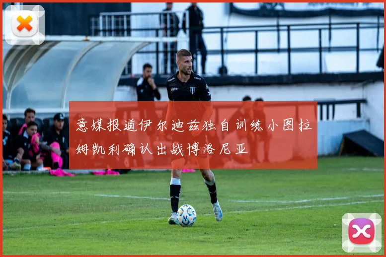 意媒报道伊尔迪兹独自训练小图拉姆凯利确认出战博洛尼亚