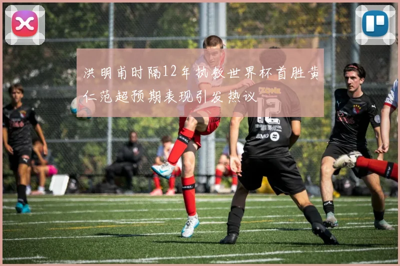 洪明甫时隔12年执教世界杯首胜黄仁范超预期表现引发热议