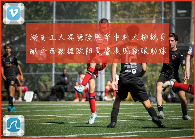 湖南工大客场险胜华中科大柳锐贡献全面数据欧阳昊睿表现抢眼助球队取胜