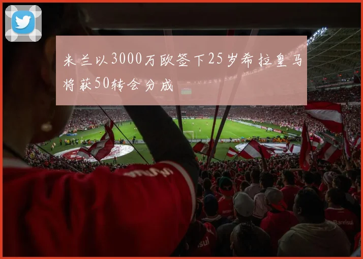 米兰以3000万欧签下25岁希拉皇马将获50转会分成