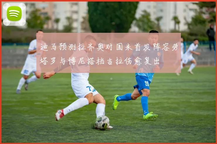 迪马预测拉齐奥对国米首发阵容劳塔罗与博尼搭档吉拉伤愈复出
