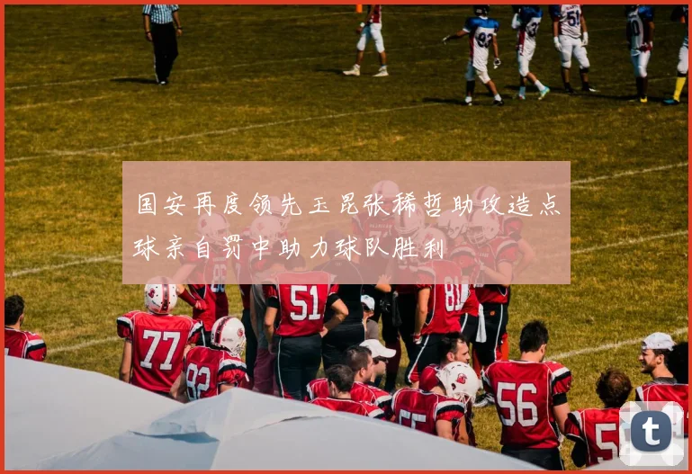 国安再度领先玉昆张稀哲助攻造点球亲自罚中助力球队胜利
