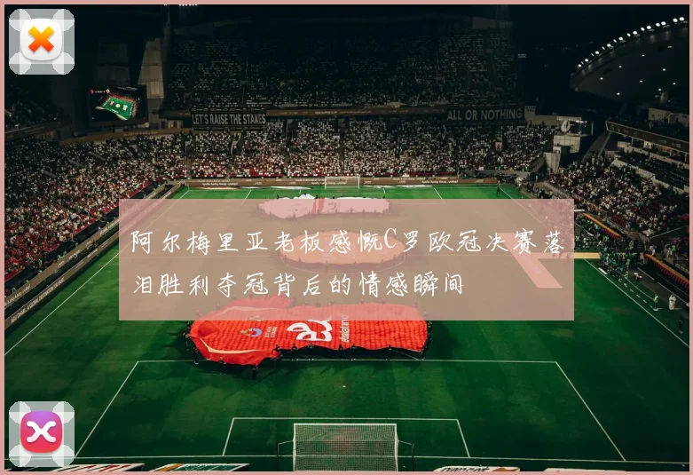 阿尔梅里亚老板感慨C罗欧冠决赛落泪胜利夺冠背后的情感瞬间