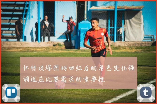 怀特谈塔图姆回归后的角色变化强调适应比赛需求的重要性