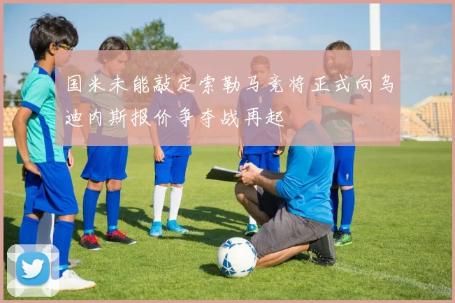 国米未能敲定索勒马竞将正式向乌迪内斯报价争夺战再起