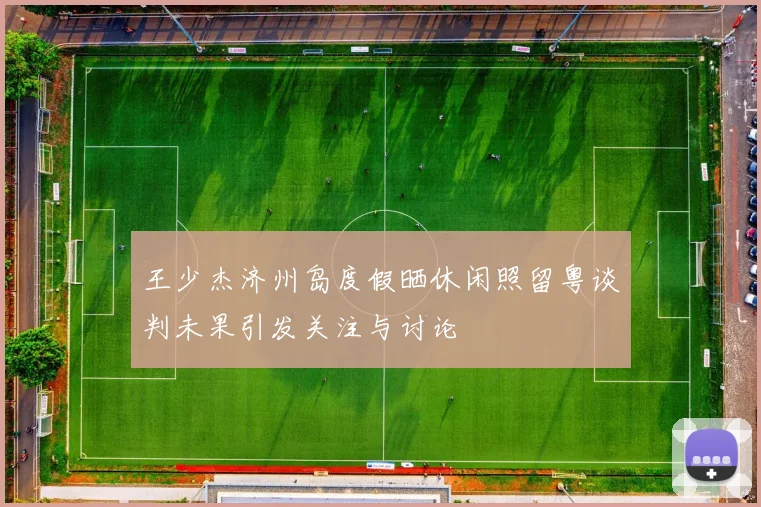 王少杰济州岛度假晒休闲照留粤谈判未果引发关注与讨论