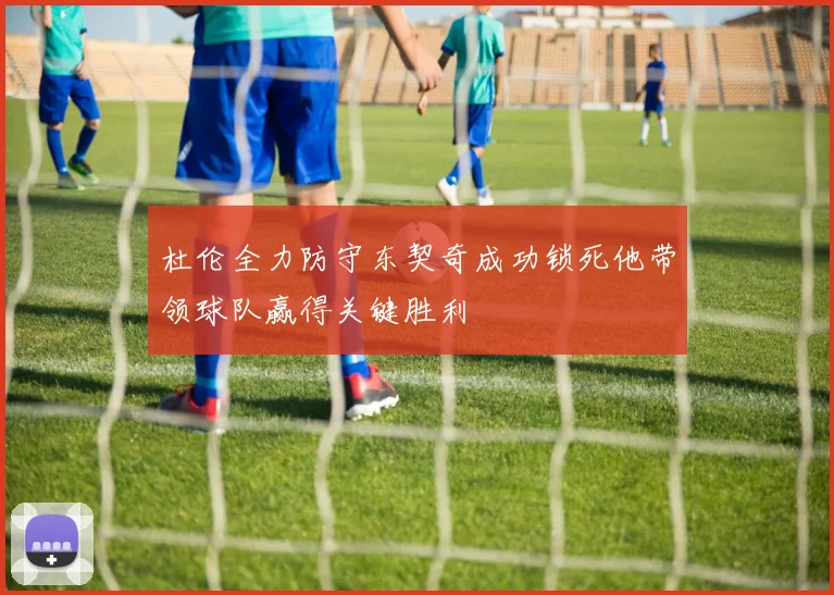 杜伦全力防守东契奇成功锁死他带领球队赢得关键胜利