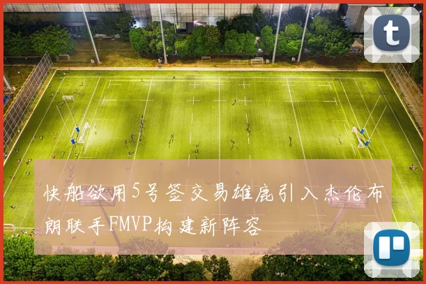快船欲用5号签交易雄鹿引入杰伦布朗联手FMVP构建新阵容