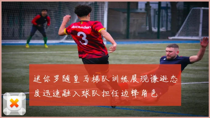 迷你罗随皇马梯队训练展现谦逊态度迅速融入球队担任边锋角色