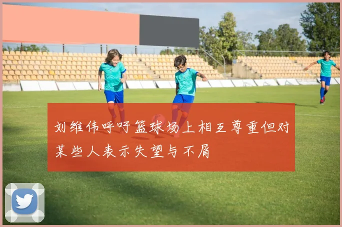 刘维伟呼吁篮球场上相互尊重但对某些人表示失望与不屑