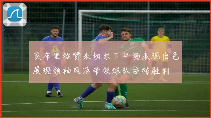 莫布里称赞米切尔下半场表现出色展现领袖风范带领球队逆转胜利